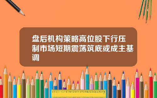 盘后机构策略高位股下行压制市场短期震荡筑底或成主基调
