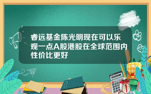 睿远基金陈光明现在可以乐观一点A股港股在全球范围内性价比更好