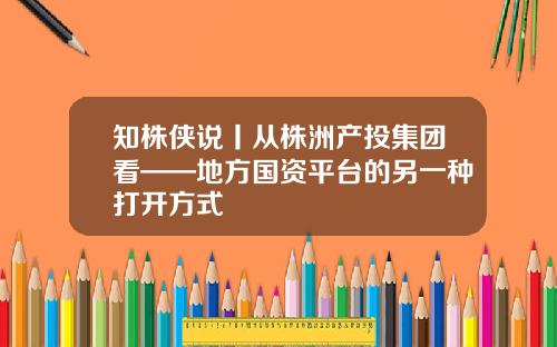 知株侠说丨从株洲产投集团看——地方国资平台的另一种打开方式