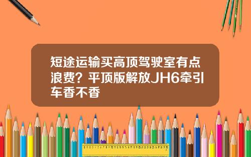 短途运输买高顶驾驶室有点浪费？平顶版解放JH6牵引车香不香
