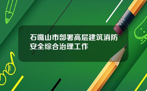 石嘴山市部署高层建筑消防安全综合治理工作