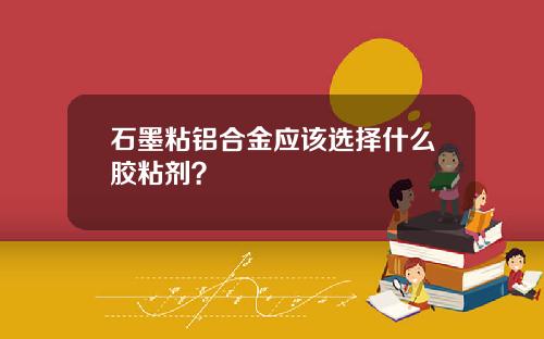 石墨粘铝合金应该选择什么胶粘剂？