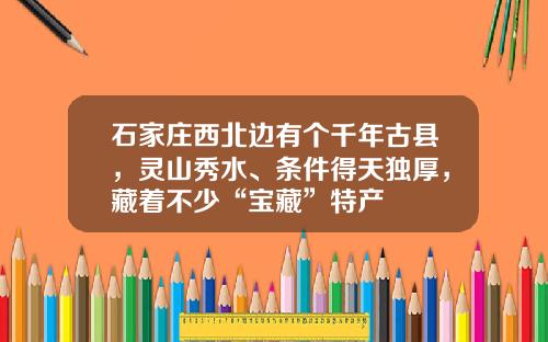 石家庄西北边有个千年古县，灵山秀水、条件得天独厚，藏着不少“宝藏”特产
