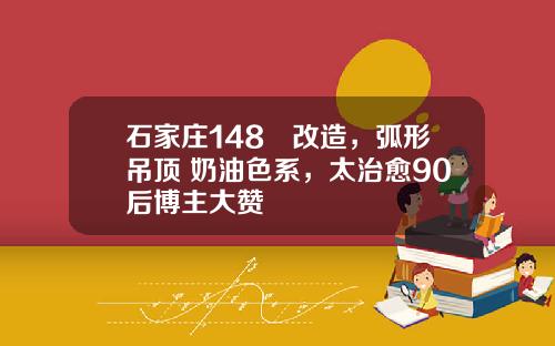 石家庄148㎡改造，弧形吊顶+奶油色系，太治愈90后博主大赞