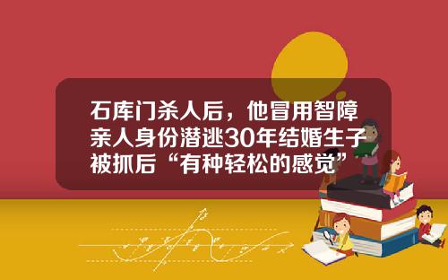 石库门杀人后，他冒用智障亲人身份潜逃30年结婚生子被抓后“有种轻松的感觉”