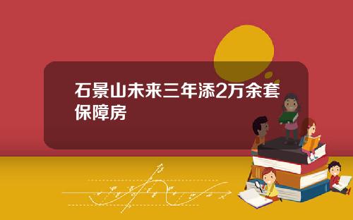石景山未来三年添2万余套保障房