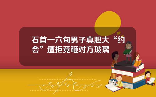 石首一六旬男子真胆大“约会”遭拒竟砸对方玻璃