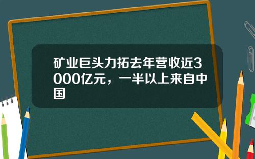 矿业巨头力拓去年营收近3000亿元，一半以上来自中国