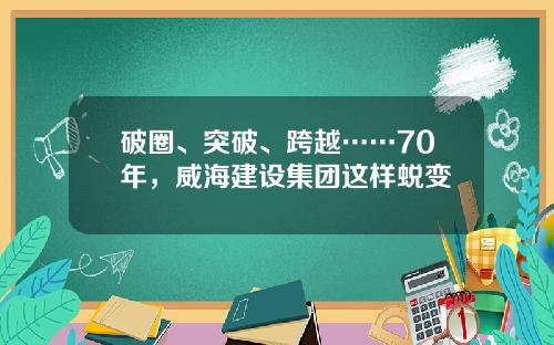 破圈、突破、跨越……70年，威海建设集团这样蜕变