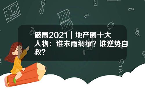 破局2021｜地产圈十大人物：谁未雨绸缪？谁逆势自救？