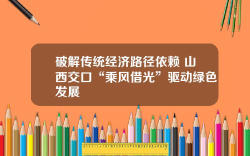 破解传统经济路径依赖 山西交口“乘风借光”驱动绿色发展