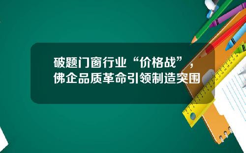 破题门窗行业“价格战”，佛企品质革命引领制造突围