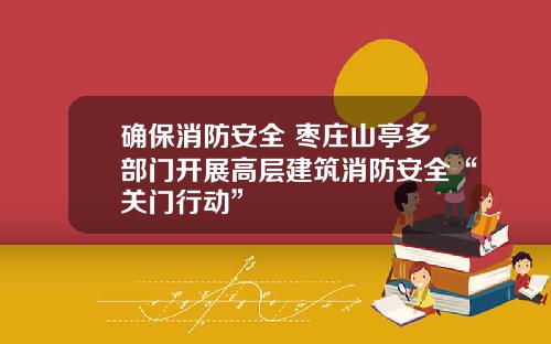 确保消防安全 枣庄山亭多部门开展高层建筑消防安全“关门行动”