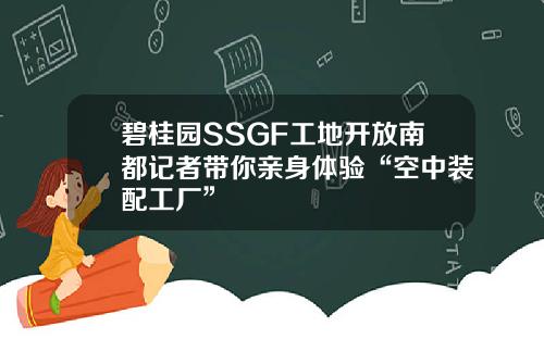 碧桂园SSGF工地开放南都记者带你亲身体验“空中装配工厂”