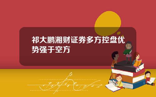 祁大鹏湘财证券多方控盘优势强于空方