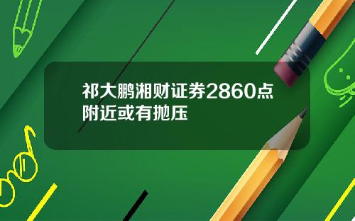 祁大鹏湘财证券2860点附近或有抛压