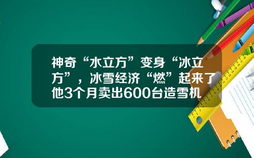 神奇“水立方”变身“冰立方”，冰雪经济“燃”起来了他3个月卖出600台造雪机