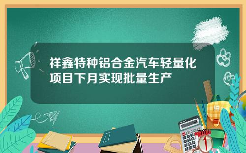 祥鑫特种铝合金汽车轻量化项目下月实现批量生产