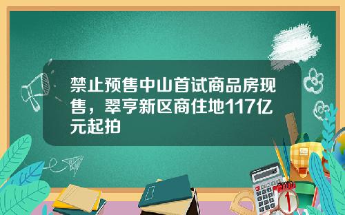 禁止预售中山首试商品房现售，翠亨新区商住地117亿元起拍