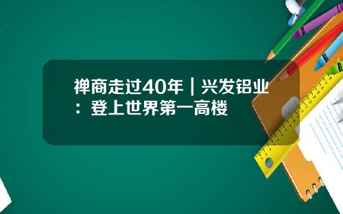 禅商走过40年｜兴发铝业：登上世界第一高楼