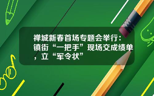 禅城新春首场专题会举行：镇街“一把手”现场交成绩单，立“军令状”