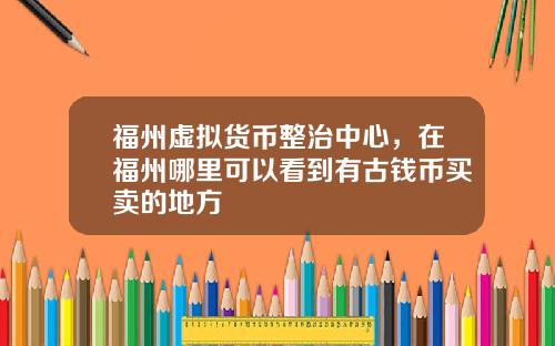 福州虚拟货币整治中心，在福州哪里可以看到有古钱币买卖的地方