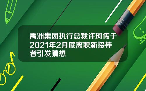 禹洲集团执行总裁许珂传于2021年2月底离职新接棒者引发猜想