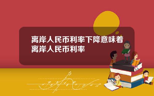 离岸人民币利率下降意味着离岸人民币利率