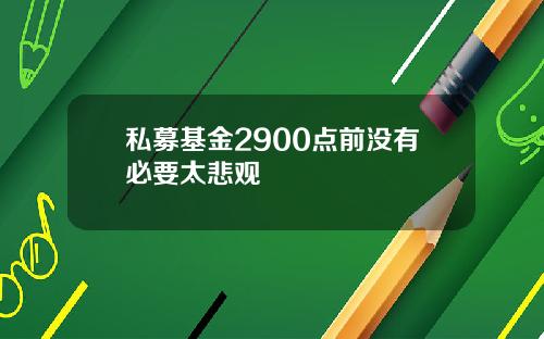 私募基金2900点前没有必要太悲观