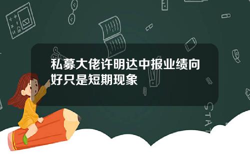 私募大佬许明达中报业绩向好只是短期现象