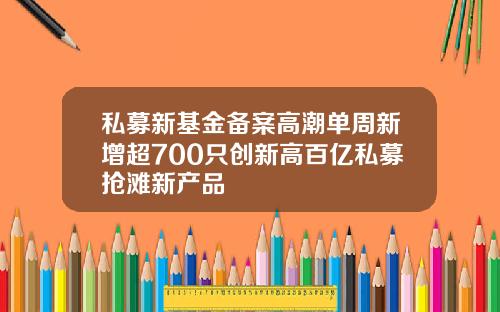 私募新基金备案高潮单周新增超700只创新高百亿私募抢滩新产品