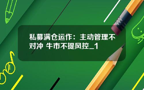 私募满仓运作：主动管理不对冲 牛市不提风控_1