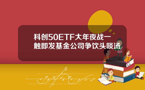 科创50ETF大年夜战一触即发基金公司争饮头啖汤