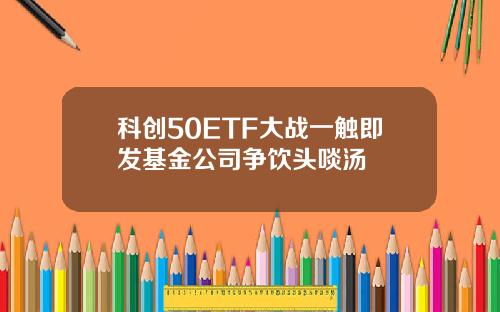科创50ETF大战一触即发基金公司争饮头啖汤