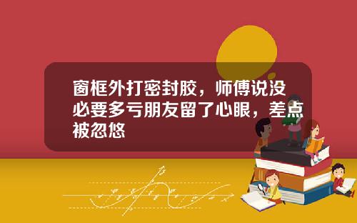 窗框外打密封胶，师傅说没必要多亏朋友留了心眼，差点被忽悠