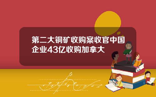 第二大铜矿收购案收官中国企业43亿收购加拿大