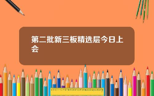 第二批新三板精选层今日上会