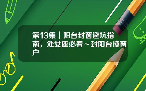 第13集｜阳台封窗避坑指南，处女座必看～封阳台换窗户
