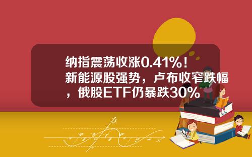 纳指震荡收涨0.41%！新能源股强势，卢布收窄跌幅，俄股ETF仍暴跌30%