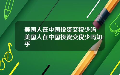 美国人在中国投资交税少吗美国人在中国投资交税少吗知乎