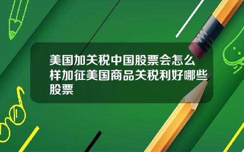 美国加关税中国股票会怎么样加征美国商品关税利好哪些股票