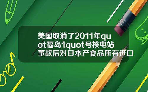 美国取消了2011年quot福岛1quot号核电站事故后对日本产食品所有进口限制