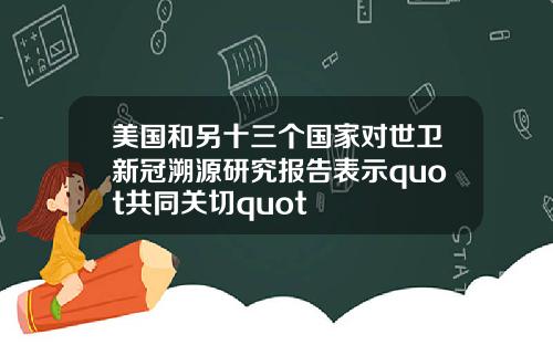 美国和另十三个国家对世卫新冠溯源研究报告表示quot共同关切quot