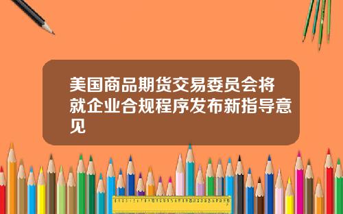 美国商品期货交易委员会将就企业合规程序发布新指导意见