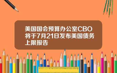 美国国会预算办公室CBO将于7月21日发布美国债务上限报告