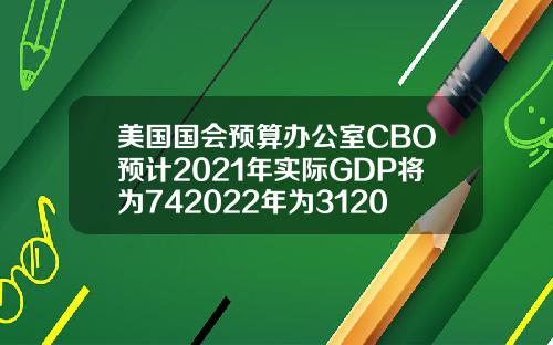 美国国会预算办公室CBO预计2021年实际GDP将为742022年为312023年为16