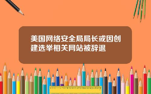 美国网络安全局局长或因创建选举相关网站被辞退