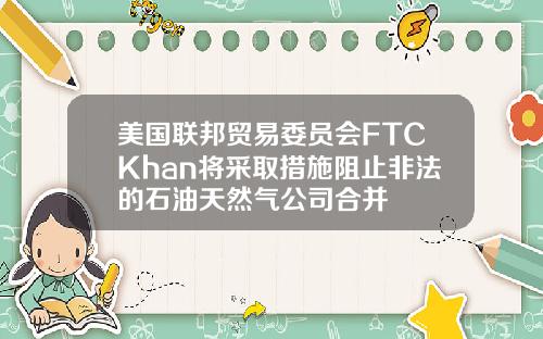 美国联邦贸易委员会FTCKhan将采取措施阻止非法的石油天然气公司合并