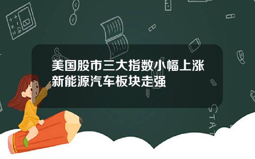 美国股市三大指数小幅上涨新能源汽车板块走强