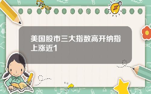 美国股市三大指数高开纳指上涨近1